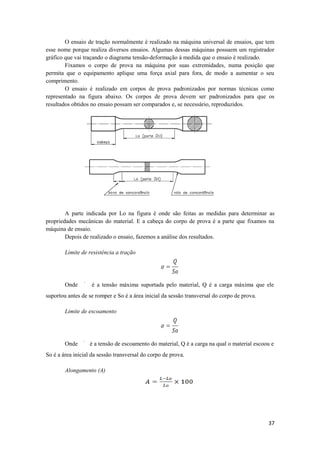 O ensaio de tração normalmente é realizado na máquina universal de ensaios, que tem
esse nome porque realiza diversos ensaios. Algumas dessas máquinas possuem um registrador
gráfico que vai traçando o diagrama tensão-deformação à medida que o ensaio é realizado.
        Fixamos o corpo de prova na máquina por suas extremidades, numa posição que
permita que o equipamento aplique uma força axial para fora, de modo a aumentar o seu
comprimento.
        O ensaio é realizado em corpos de prova padronizados por normas técnicas como
representado na figura abaixo. Os corpos de prova devem ser padronizados para que os
resultados obtidos no ensaio possam ser comparados e, se necessário, reproduzidos.




        A parte indicada por Lo na figura é onde são feitas as medidas para determinar as
propriedades mecânicas do material. E a cabeça do corpo de prova é a parte que fixamos na
máquina de ensaio.
        Depois de realizado o ensaio, fazemos a análise dos resultados.

        Limite de resistência a tração




        Onde       é a tensão máxima suportada pelo material, Q é a carga máxima que ele
suportou antes de se romper e So é a área inicial da sessão transversal do corpo de prova.

        Limite de escoamento




        Onde       é a tensão de escoamento do material, Q é a carga na qual o material escoou e
So é a área inicial da sessão transversal do corpo de prova.

        Alongamento (A)




                                                                                             37
 