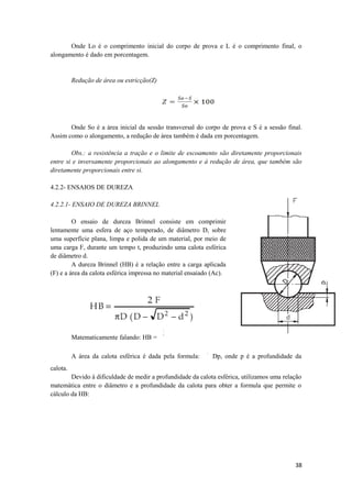 Onde Lo é o comprimento inicial do corpo de prova e L é o comprimento final, o
alongamento é dado em porcentagem.


          Redução de área ou estricção(Z)




       Onde So é a área inicial da sessão transversal do corpo de prova e S é a sessão final.
Assim como o alongamento, a redução de área também é dada em porcentagem.

        Obs.: a resistência a tração e o limite de escoamento são diretamente proporcionais
entre si e inversamente proporcionais ao alongamento e à redução de área, que também são
diretamente proporcionais entre si.

4.2.2- ENSAIOS DE DUREZA

4.2.2.1- ENSAIO DE DUREZA BRINNEL

         O ensaio de dureza Brinnel consiste em comprimir
lentamente uma esfera de aço temperado, de diâmetro D, sobre
uma superfície plana, limpa e polida de um material, por meio de
uma carga F, durante um tempo t, produzindo uma calota esférica
de diâmetro d.
         A dureza Brinnel (HB) é a relação entre a carga aplicada
(F) e a área da calota esférica impressa no material ensaiado (Ac).




          Matematicamente falando: HB =

          A área da calota esférica é dada pela formula:     Dp, onde p é a profundidade da
calota.
        Devido à dificuldade de medir a profundidade da calota esférica, utilizamos uma relação
matemática entre o diâmetro e a profundidade da calota para obter a formula que permite o
cálculo da HB:




                                                                                            38
 