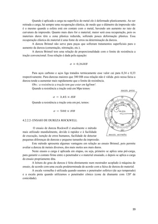 Quando é aplicada a carga na superficie do metal ele é deformado plasticamente. Ao ser
retirada a carga, há sempre uma recuperação elástica, de modo que o diâmetro da impressão não
é o mesmo quando a esfera está em contato com o metal, havendo um aumento no raio de
curvatura da impressão. Quanto mais duro for o material, maior será essa recuperação, pois os
materiais duros têm a zona plástica reduzida, sofrendo pouca deformação plàstica. Essa
recuperação elástica do material é uma fonte de erros na determinação da dureza.
         A dureza Brinnel não serve para peças que sofreram tratamentos superficiais para o
aumento da dureza (cementação, nitretação, etc.).
         A dureza Brinnel tem uma relação de proporcionalidade com o limite de resistência a
tração convencional. Essa relação é dada pela equação:




        Para aços carbono e aços liga tratados termicamente esse valor cai para 0,34 e 0,33
respectivamente. Para durezas maiores que 380 HB essa relação não é válida ,pois nessa faixa a
dureza tende a aumentar mais rapidamente que o limite de resistência.
        Obs.: a resistência a tração tem que estar em kgf/mm².
        Quando a resistência a tração está em Mpa temos:



        Quando a resistência a tração esta em psi, temos:




4.2.2.2- ENSAIO DE DUREZA ROCKWELL

          O ensaio de dureza Rockwell é atualmente o método
mais utilizado mundialmente, devido à rapidez e à facilidade
de execução, isenção de erros humanos, facilidade de detectar
pequenas diferenças de durezas e pequeno tamanho da impressão.
         Este método apresenta algumas vantagens em relação ao ensaio Brinnel, pois permite
avaliar a dureza de metais diversos, dos mais moles aos mais duros.
         Neste ensaio a carga é aplicada em etapas, ou seja, primeiro se aplica uma pré-carga,
para garantir o contato firme entre o penetrador e o material ensaiado, e depois se aplica a carga
do ensaio propriamente dita.
         A leitura do grau de dureza é feita diretamente num mostrador acoplado à máquina de
ensaio, de acordo com uma escala predeterminada de acordo com a faixa de dureza do material.
         A escala vermelha é utilizada quando usamos o penetrador esférico (de aço temperado)
e a escala preta quando utilizamos o penetrador cônico (cone de diamante com 120º de
conicidade).




                                                                                               39
 