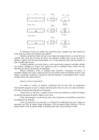 As diferentes formas de entalhe são necessárias para assegurar que haja ruptura do
corpo de prova, mesmo nos materiais mais dúcteis.
         Quando a queda do martelo não provoca a ruptura do corpo de prova, o ensaio deve ser
repetido com outro tipo de corpo de prova, que apresente entalhe mais severo, de modo a
garantir a ruptura. Dos três tipos apresentados, o C é o que apresenta maior área de entalhe, ou
seja, o entalhe mais severo.
         A energia medida é um valor relativo e serve apenas para comparar resultados obtidos
nas mesmas condições de ensaio. Isso explica por que os resultados desse ensaio não têm
aplicação nos cálculos de projetos de engenharia.
         Mesmo tomando-se todos os cuidados para controlar a realização do ensaio, os
resultados obtidos com vários corpos de prova de um mesmo metal são bastante diversos. Para
chegar a conclusões confiáveis a respeito do material ensaiado, é recomendável fazer o ensaio
em pelo menos três corpos de prova.

       Impacto a baixas temperaturas

        Ao ensaiar os metais ao impacto, verificamos que há uma faixa de temperatura
relativamente pequena na qual a energia absorvida pelo corpo de prova cai apreciavelmente.
Esta faixa é denominada temperatura de transição.
        Temperatura de transição: é aquela em que ocorre uma mudança no caráter da ruptura
do material, passando de dúctil a frágil ou vice-versa.
        Como esta passagem, na maioria dos casos, não é repentina é usual definir-se uma faixa
de temperatura de transição.
        Faixa de temperatura de transição: é o intervalo de temperatura em que a fratura se
apresenta com 70% de aspecto frágil (cristalina) e 30% de aspecto dúctil (fibrosa) e 70% de
aspecto dúctil e 30% de aspecto frágil. O tamanho dessa faixa varia conforme o metal.




                                                                                             43
 