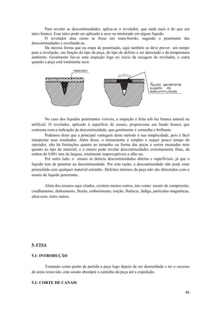 Para revelar as descontinuidades, aplica-se o revelador, que nada mais é do que um
talco branco. Esse talco pode ser aplicado a seco ou misturado em algum líquido.
        O revelador atua como se fosse um mata-borrão, sugando o penetrante das
descontinuidades e revelando-as.
        Da mesma forma que na etapa de penetração, aqui também se deve prever um tempo
para a revelação, em função do tipo da peça, do tipo de defeito a ser detectado e da temperatura
ambiente. Geralmente faz-se uma inspeção logo no início da secagem do revelador, e outra
quando a peça está totalmente seca.




         No caso dos líquidos penetrantes visíveis, a inspeção é feita sob luz branca natural ou
artificial. O revelador, aplicado à superfície de ensaio, proporciona um fundo branco que
contrasta com a indicação da descontinuidade, que geralmente é vermelha e brilhante.
         Podemos dizer que a principal vantagem deste método é sua simplicidade, pois é fácil
interpretar seus resultados. Além disso, o treinamento é simples e requer pouco tempo do
operador, não há limitações quanto ao tamanho ou forma das peças a serem ensaiadas nem
quanto ao tipo de material, e o ensaio pode revelar descontinuidades extremamente finas, da
ordem de 0,001 mm de largura, totalmente imperceptíveis a olho nu.
         Por outro lado, o ensaio só detecta descontinuidades abertas e superficiais, já que o
líquido tem de penetrar na descontinuidade. Por esta razão, a descontinuidade não pode estar
preenchida com qualquer material estranho. Defeitos internos da peça não são detectados com o
ensaio de liquido penetrante.

        Além dos ensaios aqui citados, existem muitos outros, tais como: ensaio de compressão,
cisalhamento, dobramento, flexão, embutimento, torção, fluência, fadiga, partículas magnéticas,
ultra-som, entre outros.




5- FTSA

5.1- INTRODUÇÃO

        Tomando como ponto de partida a peça logo depois de ser desmoldada e ter o excesso
de areia removido, esta sessão abordará o caminho da peça até a expedição.

5.2- CORTE DE CANAIS

                                                                                             45
 