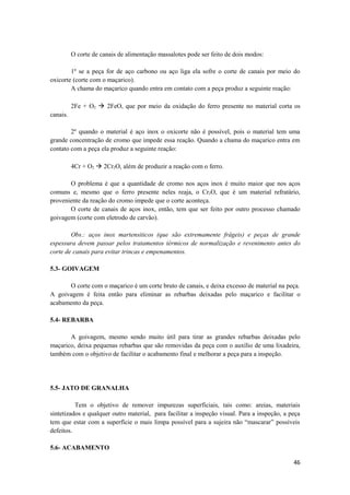 O corte de canais de alimentação massalotes pode ser feito de dois modos:

        1º se a peça for de aço carbono ou aço liga ela sofre o corte de canais por meio do
oxicorte (corte com o maçarico).
        A chama do maçarico quando entra em contato com a peça produz a seguinte reação:

          2Fe + O2  2FeO, que por meio da oxidação do ferro presente no material corta os
canais.

        2º quando o material é aço inox o oxicorte não é possível, pois o material tem uma
grande concentração de cromo que impede essa reação. Quando a chama do maçarico entra em
contato com a peça ela produz a seguinte reação:

          4Cr + O2  2Cr2O, além de produzir a reação com o ferro.

       O problema é que a quantidade de cromo nos aços inox é muito maior que nos aços
comuns e, mesmo que o ferro presente neles reaja, o Cr2O, que é um material refratário,
proveniente da reação do cromo impede que o corte aconteça.
       O corte de canais de aços inox, então, tem que ser feito por outro processo chamado
goivagem (corte com eletrodo de carvão).

        Obs.: aços inox martensiticos (que são extremamente frágeis) e peças de grande
espessura devem passar pelos tratamentos térmicos de normalização e revenimento antes do
corte de canais para evitar trincas e empenamentos.

5.3- GOIVAGEM

      O corte com o maçarico é um corte bruto de canais, e deixa excesso de material na peça.
A goivagem é feita então para eliminar as rebarbas deixadas pelo maçarico e facilitar o
acabamento da peça.

5.4- REBARBA

       A goivagem, mesmo sendo muito útil para tirar as grandes rebarbas deixadas pelo
maçarico, deixa pequenas rebarbas que são removidas da peça com o auxílio de uma lixadeira,
também com o objetivo de facilitar o acabamento final e melhorar a peça para a inspeção.




5.5- JATO DE GRANALHA

          Tem o objetivo de remover impurezas superficiais, tais como: areias, materiais
sintetizados e qualquer outro material, para facilitar a inspeção visual. Para a inspeção, a peça
tem que estar com a superfície o mais limpa possível para a sujeira não “mascarar” possíveis
defeitos.

5.6- ACABAMENTO

                                                                                              46
 