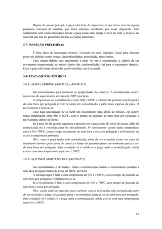 Depois de passar pelo jat, a peça está livre de impurezas, o que torna visíveis alguns
pequenos excessos de matéria, que antes estavam encobertos por essas impurezas. Este
acabamento tem como finalidade deixar a peça ainda mais limpa e livre de todo o excesso de
material que não foi percebido durante as etapas anteriores.

5.7- INSPEÇÃO PRELIMINAR

        É feita antes do tratamento térmico. Consiste em uma inspeção visual para detectar
possíveis defeitos como trincas, descontinuidades, porosidade, entre outros.
        Caso algum defeito seja encontrado a peça vai pra a recuperação e, depois de ser
novamente inspecionada, se estiver dentro das conformidades, vai para o tratamento térmico.
Caso a peça não esteja dentro das conformidades, ela é sucatada.

5.8- TRATAMENTO TÉRMICO

5.8.1- AÇOS CARBONO (ASTM-27 e ASTM-216)

         São normalizados para melhorar as propriedades do material. A normalização ocorre
numa taxa de aquecimento de cerca de 200ºC por hora.
         A temperatura de normalização é entre 860 e 940ºC e o tempo de patamar (encharque) é
de uma hora por polegada (1h/in) levando em consideração a parte mais espessa da peça. O
resfriamento é feito ao ar.
         Caso haja necessidade de se fazer um recozimento para alívio de tensões, ele ocorre
numa temperatura entre 800 e 860ºC, com o tempo de patamar de uma hora por polegada e
resfriamento dentro do forno.
         Se a peça for de grande espessura e precisar ser tratada antes do corte de canais, além de
normalizada ela é revenida antes do procedimento. O revenimento ocorre numa temperatura
entre 650 e 750ºC, com o tempo de patamar de uma hora e meia por polegada e resfriamento ao
ar até a temperatura ambiente.
         Obs.: caso a peça tenha sido normalizada antes de ser revenida (como no caso do
tratamento térmico para corte de canais) o tempo de patamar para o revenimento passa a ser
de uma hora por polegada. Esta condição só é valida se a peça, após a normalização, ainda
estiver com uma temperatura superior a 200ºC.

5.8.2- AÇO INOX MARTENSITICO (ASTM-217)

        São normalizados e revenidos. Tanto a normalização quanto o revenimento ocorrem a
uma taxa de aquecimento de cerca de 200ºC por hora
        A normalização é feita a uma temperatura de 950 a 1000ºC, com o tempo de patamar de
uma hora por polegada e resfriamento ao ar.
        Já o revenimento é feito a uma temperatura de 650 a 750ºC, com tempo de patamar de
uma hora e meia por polegada.
        Obs.: assim como no caso dos aços carbono, caso a peça tenha sido normalizada antes
de ser revenida o tempo de patamar para o revenimento passa a ser de uma hora por polegada.
Esta condição só é valida se a peça, após a normalização, ainda estiver com uma temperatura
superior a 200ºC.


                                                                                                47
 