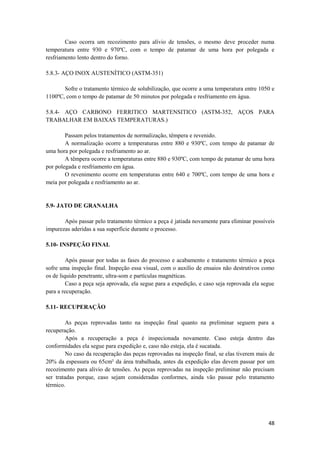 Caso ocorra um recozimento para alívio de tensões, o mesmo deve proceder numa
temperatura entre 930 e 970ºC, com o tempo de patamar de uma hora por polegada e
resfriamento lento dentro do forno.

5.8.3- AÇO INOX AUSTENÍTICO (ASTM-351)

       Sofre o tratamento térmico de solubilização, que ocorre a uma temperatura entre 1050 e
1100ºC, com o tempo de patamar de 50 minutos por polegada e resfriamento em água.

5.8.4- AÇO CARBONO FERRITICO MARTENSITICO (ASTM-352, AÇOS PARA
TRABALHAR EM BAIXAS TEMPERATURAS.)

        Passam pelos tratamentos de normalização, têmpera e revenido.
        A normalização ocorre a temperaturas entre 880 e 930ºC, com tempo de patamar de
uma hora por polegada e resfriamento ao ar.
        A têmpera ocorre a temperaturas entre 880 e 930ºC, com tempo de patamar de uma hora
por polegada e resfriamento em água.
        O revenimento ocorre em temperaturas entre 640 e 700ºC, com tempo de uma hora e
meia por polegada e resfriamento ao ar.


5.9- JATO DE GRANALHA

       Após passar pelo tratamento térmico a peça é jatiada novamente para eliminar possíveis
impurezas aderidas a sua superfície durante o processo.

5.10- INSPEÇÃO FINAL

         Após passar por todas as fases do processo e acabamento e tratamento térmico a peça
sofre uma inspeção final. Inspeção essa visual, com o auxílio de ensaios não destrutivos como
os de liquido penetrante, ultra-som e partículas magnéticas.
         Caso a peça seja aprovada, ela segue para a expedição, e caso seja reprovada ela segue
para a recuperação.

5.11- RECUPERAÇÃO

         As peças reprovadas tanto na inspeção final quanto na preliminar seguem para a
recuperação.
         Após a recuperação a peça é inspecionada novamente. Caso esteja dentro das
conformidades ela segue para expedição e, caso não esteja, ela é sucatada.
         No caso da recuperação das peças reprovadas na inspeção final, se elas tiverem mais de
20% da espessura ou 65cm² da área trabalhada, antes da expedição elas devem passar por um
recozimento para alivio de tensões. As peças reprovadas na inspeção preliminar não precisam
ser tratadas porque, caso sejam consideradas conformes, ainda vão passar pelo tratamento
térmico.




                                                                                            48
 