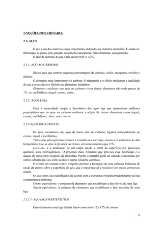 2-NOÇÕES PRELIMINARES

2.1- AÇOS

        O aço é um dos materiais mais importantes utilizados na indústria mecânica. É usado na
fabricação de peças com grandes solicitações mecânicas, principalmente, alongamento.
        O teor de carbono do aço varia em ter 0,05 e 1,7%.

2.1.1- AÇO AO CARBONO

           São os aços que contém pequenas porcentagens de carbono, silício, manganês, enxofre e
fósforo.
        O elemento mais importante é o carbono. O manganês e o silício melhoram a qualidade
do aço e o enxofre e o fósforo são elementos deletérios.
        Elementos residuais: nos aços ao carbono o teor desses elementos não pode passar de
1% ex: molibdênio, níquel, cromo, cobre...

2.1.2- AÇOS LIGA

        Com a necessidade surgiu a descoberta dos aços liga que apresentam melhores
propriedades que os aços ao carbono mediante a adição de outros elementos como níquel,
cromo, molibdênio, cobre, entre outros.

2.1.3-AÇOS INOXIDÁVEIS

        Os aços inoxidáveis são aços de baixo teor de carbono, ligados principalmente ao
cromo, níquel e molibdênio.
        Têm como principal característica a resistência a corrosão, mesmo em ambientes de alta
temperatura. Isso se deve à presença do cromo, em teores maiores que 11%.
        Corrosão: é a destruição de um corpo sólido a partir da superfície por processos
químicos e/ou eletroquímicos. O processo mais freqüente que provoca essa destruição é o
ataque do metal pelo oxigênio da atmosfera. Porém o material pode ser atacado e destruído por
outras substâncias, tais como ácidos e outras soluções químicas.
        O cromo em contato com o oxigênio permite a formação de uma película finíssima de
oxido de cromo sobre a superfície do aço, que é impermeável e insolúvel em meios corrosivos
usuais.
        Os aços inox são classificados de acordo com a estrutura cristalina predominante na liga
à temperatura ambiente.
        Cromo equivalente: o conjunto de elementos que estabilizam a fase ferrita de uma liga
        Níquel equivalente: o conjunto de elementos que estabilizam a fase austenita de uma
liga.

2.1.3.1- AÇO INOX MARTENSITICO

           Essencialmente uma liga binária ferro-cromo com 12 a 17% de cromo.

                                                                                              5
 
