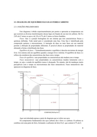 2.3- DIAGRAMA DE EQUILÍBRIO DAS LIGAS FERRO-CARBONO

2.3.1-NOÇÕES PRELIMINARES

        Este diagrama é obtido experimentalmente por pontos e apresenta as temperaturas em
que ocorrem as diversas transformações dessas ligas em função do seu teor de carbono. De 0 a
2.0% de C temos os aços e de 2,0 a 6,7% de C temos os ferros fundidos.
        Fases: fase é a porção homogênea de um sistema que tem características físicas e
químicas definidas. Todo metal puro é considerado uma fase. Uma fase é identificada pela
composição química e microestrutura. A interação de duas ou mais fases em um material
permite a obtenção de propriedades diferentes. É possível alterar as propriedades do material
alterando a forma e distribuição das fases.
        Equilíbrio de fases: - Termodinamicamente o equilíbrio é descrito em termos de energia
livre. Um sistema está em equilíbrio quando a energia livre é mínima. O equilíbrio de fases é o
reflexo da constância das características das fases com o tempo.
        Fases de equilíbrio: suas propriedades ou características não mudam com o tempo.
        Fases metaestáveis: suas propriedades ou características mudam lentamente com o
tempo, ou seja, o estado de equilíbrio nunca é alcançado. No entanto, não há mudanças muito
perceptíveis com o tempo na microestrutura das fases metaestáveis. Fases metaestáveis não
aparecem no diagrama de fases.




       Aqui será abordada apenas a parte do diagrama que se refere aos aços.
       Os componentes fundamentais dos aços carbono são o ferro e o carbono. O carbono se
combina com uma parte do ferro, formando o carboneto de ferro Fe3C, que contem 6,7% de C.

                                                                                             8
 