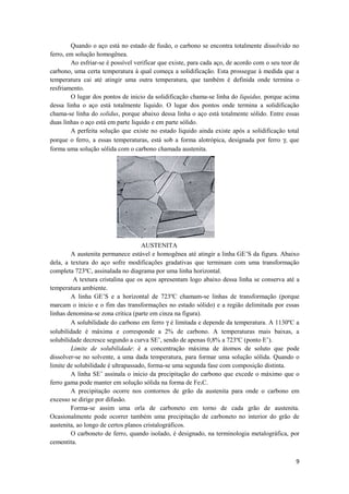 Quando o aço está no estado de fusão, o carbono se encontra totalmente dissolvido no
ferro, em solução homogênea.
        Ao esfriar-se é possível verificar que existe, para cada aço, de acordo com o seu teor de
carbono, uma certa temperatura à qual começa a solidificação. Esta prossegue à medida que a
temperatura cai até atingir uma outra temperatura, que também é definida onde termina o
resfriamento.
        O lugar dos pontos de inicio da solidificação chama-se linha do liquidus, porque acima
dessa linha o aço está totalmente liquido. O lugar dos pontos onde termina a solidificação
chama-se linha do solidus, porque abaixo dessa linha o aço está totalmente sólido. Entre essas
duas linhas o aço está em parte liquido e em parte sólido.
        A perfeita solução que existe no estado liquido ainda existe após a solidificação total
porque o ferro, a essas temperaturas, está sob a forma alotrópica, designada por ferro γ, que
forma uma solução sólida com o carbono chamada austenita.




                                    AUSTENITA
        A austenita permanece estável e homogênea até atingir a linha GE’S da figura. Abaixo
dela, a textura do aço sofre modificações gradativas que terminam com uma transformação
completa 723ºC, assinalada no diagrama por uma linha horizontal.
         A textura cristalina que os aços apresentam logo abaixo dessa linha se conserva até a
temperatura ambiente.
        A linha GE’S e a horizontal de 723ºC chamam-se linhas de transformação (porque
marcam o inicio e o fim das transformações no estado sólido) e a região delimitada por essas
linhas denomina-se zona critica (parte em cinza na figura).
        A solubilidade do carbono em ferro γ é limitada e depende da temperatura. A 1130ºC a
solubilidade é máxima e corresponde a 2% de carbono. A temperaturas mais baixas, a
solubilidade decresce segundo a curva SE’, sendo de apenas 0,8% a 723ºC (ponto E’).
        Limite de solubilidade: é a concentração máxima de átomos de soluto que pode
dissolver-se no solvente, a uma dada temperatura, para formar uma solução sólida. Quando o
limite de solubilidade é ultrapassado, forma-se uma segunda fase com composição distinta.
        A linha SE’ assinala o inicio da precipitação do carbono que excede o máximo que o
ferro gama pode manter em solução sólida na forma de Fe3C.
        A precipitação ocorre nos contornos de grão da austenita para onde o carbono em
excesso se dirige por difusão.
        Forma-se assim uma orla de carboneto em torno de cada grão de austenita.
Ocasionalmente pode ocorrer também uma precipitação de carboneto no interior do grão de
austenita, ao longo de certos planos cristalográficos.
        O carboneto de ferro, quando isolado, é designado, na terminologia metalográfica, por
cementita.


                                                                                               9
 