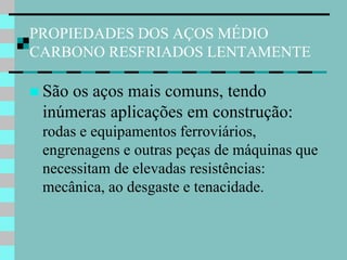 PROPIEDADES DOS AÇOS MÉDIO
CARBONO RESFRIADOS LENTAMENTE

 Sãoos aços mais comuns, tendo
 inúmeras aplicações em construção:
 rodas e equipamentos ferroviários,
 engrenagens e outras peças de máquinas que
 necessitam de elevadas resistências:
 mecânica, ao desgaste e tenacidade.
 