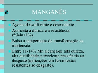MANGANÊS

 Agente dessulfurante e desoxidante.
 Aumenta a dureza e a resistência
  (%Mn>1%).
 Baixa a temperatura de transformação da
  martensita.
 Entre 11-14% Mn alcança-se alta dureza,
  alta ductilidade e excelente resistência ao
  desgaste (aplicações em ferramentas
  resistentes ao desgaste).
 