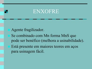 ENXOFRE


 Agente fragilizador.
 Se combinado com Mn forma MnS que
  pode ser benéfico (melhora a usinabilidade).
 Está presente em maiores teores em aços
  para usinagem fácil.
 