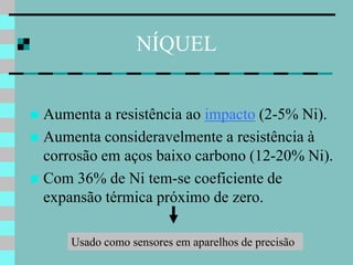 NÍQUEL


 Aumenta a resistência ao impacto (2-5% Ni).
 Aumenta consideravelmente a resistência à
  corrosão em aços baixo carbono (12-20% Ni).
 Com 36% de Ni tem-se coeficiente de
  expansão térmica próximo de zero.

      Usado como sensores em aparelhos de precisão
 