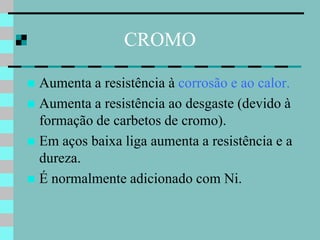 CROMO

 Aumenta a resistência à corrosão e ao calor.
 Aumenta a resistência ao desgaste (devido à
  formação de carbetos de cromo).
 Em aços baixa liga aumenta a resistência e a
  dureza.
 É normalmente adicionado com Ni.
 