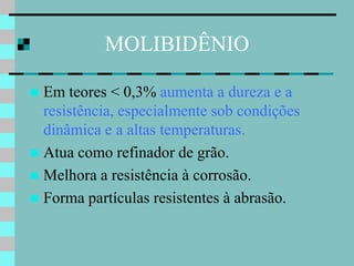 MOLIBIDÊNIO

 Em teores < 0,3% aumenta a dureza e a
  resistência, especialmente sob condições
  dinâmica e a altas temperaturas.
 Atua como refinador de grão.
 Melhora a resistência à corrosão.
 Forma partículas resistentes à abrasão.
 