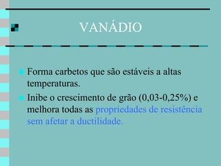 VANÁDIO


 Forma carbetos que são estáveis a altas
  temperaturas.
 Inibe o crescimento de grão (0,03-0,25%) e
  melhora todas as propriedades de resistência
  sem afetar a ductilidade.
 