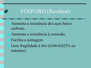 FÓSFORO (Residual)

 Aumenta a resistência dos aços baixo
  carbono.
 Aumenta a resistência à corrosão.
 Facilita a usinagem.
 Gera fragilidade à frio (0,04-0,025% no
  máximo).
 