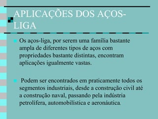 APLICAÇÕES DOS AÇOS-
LIGA
   Os aços-liga, por serem uma família bastante
    ampla de diferentes tipos de aços com
    propriedades bastante distintas, encontram
    aplicações igualmente vastas.

    Podem ser encontrados em praticamente todos os
    segmentos industriais, desde a construção civil até
    a construção naval, passando pela indústria
    petrolífera, automobilística e aeronáutica.
 