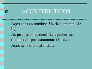AÇOS PERLÍTICOS

 Aços com no máximo 5% de elementos de
  liga.
 As propriedades mecânicas podem ser
  melhoradas por tratamento térmico.
 Aços de boa usinabilidade.
 