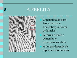 A PERLITA

        Constituída de duas
         fases (Ferrita e
         Cementita) na forma
         de lamelas.
        A ferrita é mole e
         cementita é
         extremamente dura.
        A dureza depende da
         espessura das lamelas.
 