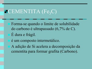 CEMENTITA (Fe3C)

 Forma-se quando o limite de solubilidade
  do carbono é ultrapassado (6,7% de C).
 É dura e frágil.
 é um composto intermetálico.
 A adição de Si acelera a decomposição da
  cementita para formar grafita (Carbono).
 