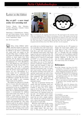 Letter to the Editor
Boy or girl? – a new visual
acuity test screening tool
Tomoya Handa, Ran Nakadate,
Tomoko Hatayama, Tsukushi Yokota
and Nobuyuki Shoji
Department of Rehabilitation, Orthop-
tics and Visual Science Course, School
of Allied Health Sciences, Kitasato Uni-
versity, Sagamihara, Japan
doi: 10.1111/aos.12161
Editor,
M aking young children under-
stand the content of visual acu-
ity tests is not easy. For example, it can
be difﬁcult to get them to understand
the visual acuity test targets on the
Landolt Ring chart or Snellen chart.
Eye charts for children that use simple
symbols as visual targets have been
reported, but the need to understand
the visual target itself has not changed
(Kastenbaum et al. 1977; Woodhouse
et al. 1992; Hered et al. 1997; Vision in
Preschoolers Study Group 2010). For
example, with the use of a picture
visual target, they need to understand
what the picture visual target itself is
(horse, car, etc.). Development of a
visual acuity test for screening that
young children can understand and
respond to in a short time and with lit-
tle difﬁculty is needed. We have devel-
oped and veriﬁed a new screening
visual acuity test for children.
The subjects are 308 eyes of 154 chil-
dren (5, 6 years old) who underwent a
trial in a preschool visual function
examination in the city of Sagamihara
(Kanagawa, Japan). Sagamihara con-
ducts that an ophthalmological exami-
nation is recommended for children
with visual acuity test results of <0.7
(decimal visual acuity). In a bright
room, a visual target was shown on a
32-inch TV monitor (TH-L32ET5, Pan-
asonic Corporation, Kadoma, Osaka,
Japan) and controlled by a PC using
software made by the authors. Subjects
sat at a test distance of 5.0 m, and their
eyes were measured one at a time. The
set-up for this screening visual acuity
test is shown in Fig. 1A. The visual tar-
get in this test is a hybrid image that is
set to look like a boy with visual acuity
of <0.7 (decimal visual acuity) and to
look like a girl with visual acuity of
‡0.7 (decimal visual acuity). The visual
target for this test is shown in Fig. 1B.
The line thickness of the girl’s hair and
ribbon is set at 2 mm for a visual angle
of 0.0247° at a test distance of 5 m.
The contrast of the lines for the hair
and ribbon was set at 53% based on
previous veriﬁcation. Visual acuity test
results with the Landolt C chart are
also divided into two levels of ‡0.7
(decimal visual acuity), and <0.7 (deci-
mal visual acuity), with the results of
the present screening visual acuity test
and the visual acuity test with a Lan-
dolt C chart (uncorrected visual acuity)
then compared. This study followed
the tenets of the Declaration of
Helsinki, and all subjects provided
informed consent.
The rate of agreement between the
results with this screening visual acu-
ity test and the visual acuity using a
Landolt C chart was 72.1% (agree-
ment in 222 of 308 subject eyes) when
evaluated based on the two levels of
visual acuity, ‡0.7 (decimal visual acu-
ity) and <0.7 (decimal visual acuity).
All the children were able to under-
stand the test with a simple explana-
tion, and the test could be carried out
over a short time period of about 10–
20 seconds for each child.
With the visual target in this screen-
ing visual acuity test, children could
easily understand the test when they
were simply asked, ‘Do you see a
boy?’ or ‘Do you see a girl?’. In addi-
tion, with the use of a TV monitor to
display the visual target, children nat-
urally gaze at even a distant visual
target. Based on these two advanta-
ges, it is thought that this screening
visual acuity test for children could be
carried out over a short period of time
without difﬁculty, so that this test
may be widely applicable for use in
the visual acuity tests of children.
References
Hered RW, Murphy S & Clancy M (1997):
Comparison of the HOTV and Lea sym-
bols charts for preschool vision screening. J
Pediatr Ophthalmol Strabismus 37: 24–28.
Kastenbaum SM, Kepford KL & Holmstrom
ET (1977): Comparison of the STYCAR
and Lighthouse acuity tests. Am J Optom
Physiol Opt 54: 458–463.
Vision in Preschoolers Study Group (2010):
Effect of age using Lea symbols of HOTV
for preschool vision screening. Optom Vis
Sci 87: 87–95.
Woodhouse JM, Adoh TO, Oduwaiye KA,
Batchelor BG, Megji S, Unwin N & Jones
N (1992): New acuity test for toddlers.
Ophthalmic Physiol Opt 12: 249–251.
Correspondence:
Tomoya Handa, CO, PhD
Department of Rehabilitation
Orthoptics and Visual Science Course
School of Allied Health Sciences
Kitasato University
1-15-1 Kitasato, Minami-ku
Sagamihara 252-0373
Japan
Tel: + 81 42 778 9671
Fax: + 81 42 778 9684
Email: thanda@kitasato-u.ac.jp
(A) (B)
Fig. 1. (A) Setting for the screening visual acuity test. The visual target in this screening visual
acuity test is displayed on a TV monitor at test distance of 5.0 m. The examiner covers one eye
of the child being tested with an occluder and measures the unilateral visual acuity of the right
eye followed by the left eye in that order. (B) The visual target for the screening visual acuity
test. This visual target is a hybrid image, which looks like a girl if the ‘ribbon’ and ‘hair’ are
recognized and looks like a boy if the ‘ribbon’ and ‘hair’ are not recognized.
Acta Ophthalmologica 2013
1
 
