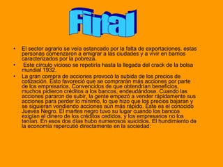 El sector agrario se veía estancado por la falta de exportaciones. estas personas comenzaron a emigrar a las ciudades y a vivir en barrios caracterizados por la pobreza. Este círculo vicioso se repetiría hasta la llegada del crack de la bolsa mundial 1932. La gran compra de acciones provocó la subida de los precios de cotización. Esto favoreció que se comprarán más acciones por parte de los empresarios. Convencidos de que obtendrían beneficios, muchos pidieron créditos a los bancos, endeudándose. Cuando las acciones pararon de subir, la gente empezó a vender rápidamente sus acciones para perder lo mínimo, lo que hizo que los precios bajaran y se siguieran vendiendo acciones aún más rápido. Éste es el conocido Jueves Negro. El martes negro tuvo su lugar cuando los bancos exigían el dinero de los créditos cedidos, y los empresarios no los tenían. En esos dos días hubo numerosos suicidios. El hundimiento de la economía repercutió directamente en la sociedad: Final 