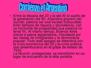 Entre la década del 20 y la del 30 el sueño de la generación del 80,  Argentina granero del mundo , parecía ser una verdad indiscutible. Eran tiempos de riqueza y abundancia, con un horizonte de prosperidad que parecía no tener fin. Al mismo tiempo, Buenos Aires crecía a pasos agigantados, impulsada por las masas de inmigrantes y la democracia popular: Todo este apogeo se detendría con la crisis económica del 29 y la crisis política que desembocaría en el golpe de estado de 1930. La Munich: protagonista, se transformó en un lugar de encuentro de la elite porteña. Comienzo en Argentina 