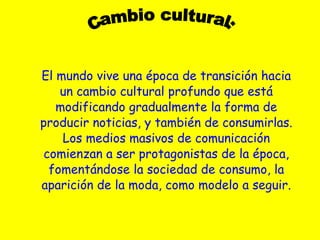El mundo vive una época de transición hacia un cambio cultural profundo que está modificando gradualmente la forma de producir noticias, y también de consumirlas. Los medios masivos de comunicación comienzan a ser protagonistas de la época, fomentándose la sociedad de consumo, la aparición de la moda, como modelo a seguir. Cambio cultural: 
