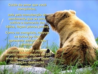 Cuide do amor que você conquistou,  zele pela manutenção do sentimento que os uniu, cultive a harmonia das idéias, façam planos juntos. Como na conquista, renove-se todos os dias, apresente sempre o seu melhor, arrume-se para a pessoa amada, mesmo depois de 25 anos de união, o amor pede renovação, dedicação, paixão... 