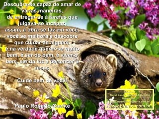 Descubra-se capaz de amar de várias maneiras, de entregar-se á tarefas que julgava-se incapaz, assim, a obra se faz em você: você se melhora e descobre que cuidar de alguém, é na verdade querer-se muito bem, é ser do bem, é viver o bem, ser da luz e pertencer a Jesus. Cuide bem de você! Paulo Roberto Gaefke Música : David Lanz - Chasing Aphrodite Montagem : [email_address] www.pranos.com.br 