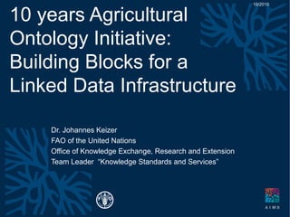 10 years Agricultural
Ontology Initiative:
Building Blocks for a
Linked Data Infrastructure
Dr. Johannes Keizer
FAO of the United Nations
Office of Knowledge Exchange, Research and Extension
Team Leader “Knowledge Standards and Services”
10/2010
 