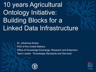 10 years Agricultural
Ontology Initiative:
Building Blocks for a
Linked Data Infrastructure
Dr. Johannes Keizer
FAO of the United Nations
Office of Knowledge Exchange, Research and Extension
Team Leader “Knowledge Standards and Services”
 