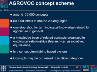 dr johannes keizer - FAO of the United Nations - knowledge and capacity for development
Chinese Agricultural Ontology Service WS, Beijing 2010-10-30
 around 30,000 concepts
 600000 labels in around 20 languages.
 one-stop shop for terminological knowledge related to
agriculture in general
 a knowledge base of related concepts organized in
ontological relationships (hierarchical, associative,
equivalence)
 Is a concept/term/string based system
 Concepts may be organized in multiple categories.
AGROVOC concept scheme
 