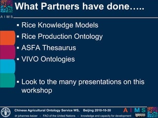 dr johannes keizer - FAO of the United Nations - knowledge and capacity for development
Chinese Agricultural Ontology Service WS, Beijing 2010-10-30
What Partners have done…..
 Rice Knowledge Models
 Rice Production Ontology
 ASFA Thesaurus
 VIVO Ontologies
 Look to the many presentations on this
workshop
 