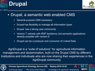 dr johannes keizer - FAO of the United Nations - knowledge and capacity for development
Chinese Agricultural Ontology Service WS, Beijing 2010-10-30
Drupal
AgriDrupal is a “suite of solutions” for agricultural information
management and dissemination, built on the Drupal CMS by different
Institutions and individuals who are now sharing their experiences in the
AgriDrupal community
 Drupal, a semantic web enabled CMS
 General purpose CMS necessary
 Drupal has flexibility to manage all information types
 Drupal has a strong user community
 Version 7 natively with RDF backbone, but semantic applications
already possible with version 6
 Drupal can be a producer and consumer of Linked Data
 