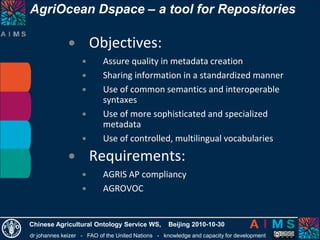 dr johannes keizer - FAO of the United Nations - knowledge and capacity for development
Chinese Agricultural Ontology Service WS, Beijing 2010-10-30
• Objectives:
• Assure quality in metadata creation
• Sharing information in a standardized manner
• Use of common semantics and interoperable
syntaxes
• Use of more sophisticated and specialized
metadata
• Use of controlled, multilingual vocabularies
• Requirements:
• AGRIS AP compliancy
• AGROVOC
AgriOcean Dspace – a tool for Repositories
 