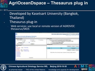 dr johannes keizer - FAO of the United Nations - knowledge and capacity for development
Chinese Agricultural Ontology Service WS, Beijing 2010-10-30
AgriOceanDspace – Thesaurus plug in
• Developed by Kasetsart University (Bangkok,
Thailand)
• Thesaurus plug-in
o Web services: use local or remote version of AGROVOC
thesaurus/SKOS
 