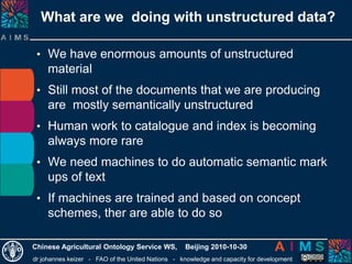 dr johannes keizer - FAO of the United Nations - knowledge and capacity for development
Chinese Agricultural Ontology Service WS, Beijing 2010-10-30
What are we doing with unstructured data?
• We have enormous amounts of unstructured
material
• Still most of the documents that we are producing
are mostly semantically unstructured
• Human work to catalogue and index is becoming
always more rare
• We need machines to do automatic semantic mark
ups of text
• If machines are trained and based on concept
schemes, ther are able to do so
 