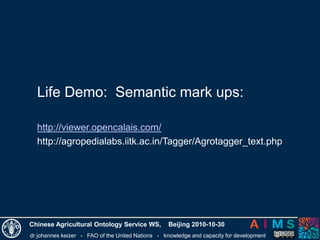dr johannes keizer - FAO of the United Nations - knowledge and capacity for development
Chinese Agricultural Ontology Service WS, Beijing 2010-10-30
Life Demo: Semantic mark ups:
http://viewer.opencalais.com/
http://agropedialabs.iitk.ac.in/Tagger/Agrotagger_text.php
 