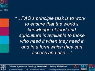 dr johannes keizer - FAO of the United Nations - knowledge and capacity for development
Chinese Agricultural Ontology Service WS, Beijing 2010-10-30
“... FAO’s principle task is to work
to ensure that the world’s
knowledge of food and
agriculture is available to those
who need it when they need it
and in a form which they can
access and use ...”
 