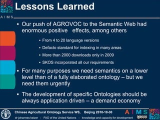 dr johannes keizer - FAO of the United Nations - knowledge and capacity for development
Chinese Agricultural Ontology Service WS, Beijing 2010-10-30
 Our push of AGROVOC to the Semantic Web had
enormous positive effects, among others
 From 4 to 20 language versions
 Defacto standard for indexing in many areas
 More than 2000 downloads only in 2009
 SKOS incorporated all our requirements
 For many purposes we need semantics on a lower
level than of a fully elaborated ontology – but we
need them urgently
 The development of specific Ontologies should be
always application driven – a demand economy
Lessons Learned
 