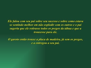 Ele falou com seu pai sobre seu sucesso e sobre como estava se sentindo melhor em não explodir com os outros e o pai sugeriu que ele retirasse todos os pregos da tábua e que a trouxesse para ele. O garoto então trouxe a placa de madeira, já sem os pregos, e a entregou a seu pai. 