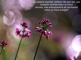 Eu poderia suportar, embora não sem dor, que tivessem morrido todos os meus amores, mas enlouqueceria se morressem todos os meus amigos!" 