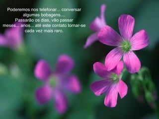Poderemos nos telefonar... conversar algumas bobagens.... Passarão os dias, vão passar meses... anos... até este contato tornar-se cada vez mais raro. 