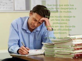 Que bom que esta tua vocação tem despertado a vocação de muitos. Parece injusto desejar-te um feliz dia dos professores, quando em seu dia-a-dia tantas dificuldades acontecem. A rotina é dura, mas você ainda persiste. Teu mundo é alegre, pois você consegue olhar os olhos de todos os outros e fazê-los felizes também. 