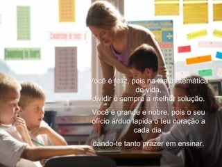 Você é feliz, pois na tua matemática de vida, dividir é sempre a melhor solução. Você é grande e nobre, pois o seu ofício árduo lapida o teu coração a cada dia, dando-te tanto prazer em ensinar. 