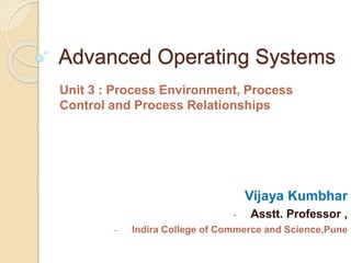 Advanced Operating Systems
Unit 3 : Process Environment, Process
Control and Process Relationships
Vijaya Kumbhar
- Asstt. Professor ,
- Indira College of Commerce and Science,Pune
 
