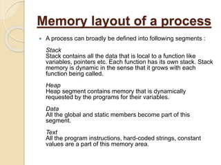 Memory layout of a process
 A process can broadly be defined into following segments :
Stack
Stack contains all the data that is local to a function like
variables, pointers etc. Each function has its own stack. Stack
memory is dynamic in the sense that it grows with each
function being called.
Heap
Heap segment contains memory that is dynamically
requested by the programs for their variables.
Data
All the global and static members become part of this
segment.
Text
All the program instructions, hard-coded strings, constant
values are a part of this memory area.
 