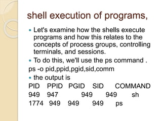 shell execution of programs,
 Let's examine how the shells execute
programs and how this relates to the
concepts of process groups, controlling
terminals, and sessions.
 To do this, we'll use the ps command .
ps -o pid,ppid,pgid,sid,comm
 the output is
PID PPID PGID SID COMMAND
949 947 949 949 sh
1774 949 949 949 ps
 