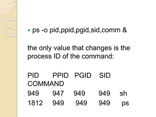  ps -o pid,ppid,pgid,sid,comm &
the only value that changes is the
process ID of the command:
PID PPID PGID SID
COMMAND
949 947 949 949 sh
1812 949 949 949 ps
 
