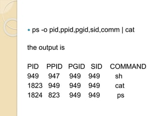  ps -o pid,ppid,pgid,sid,comm | cat
the output is
PID PPID PGID SID COMMAND
949 947 949 949 sh
1823 949 949 949 cat
1824 823 949 949 ps
 